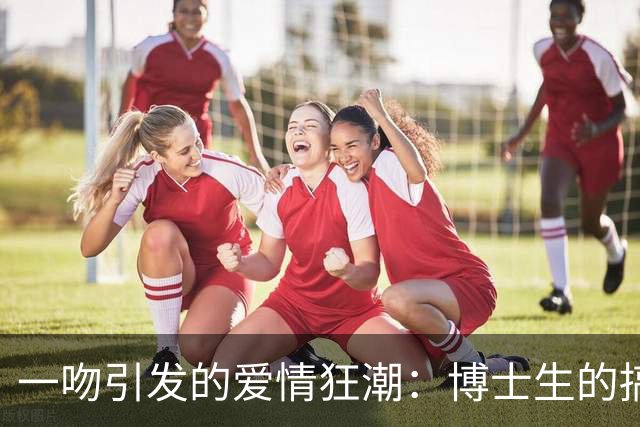 一吻引发的爱情狂潮：博士生的搞笑爱情冒险
