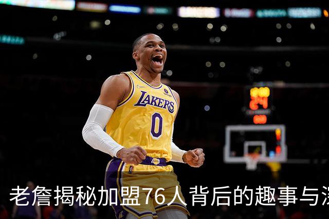 老詹揭秘加盟76人背后的趣事与深情考量