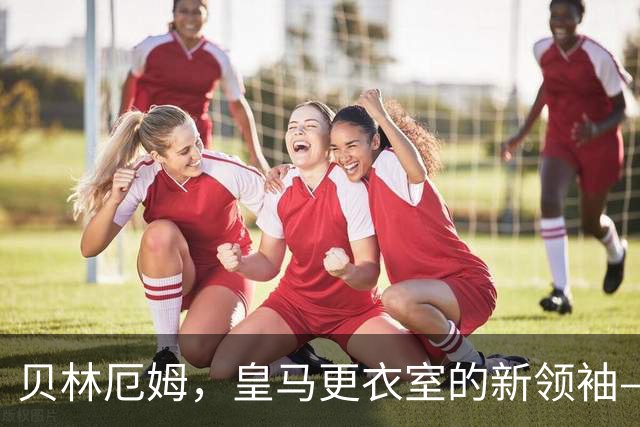 贝林厄姆，皇马更衣室的新领袖—耐心与团结的接力赛